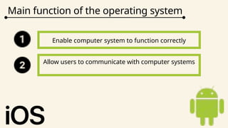 Main function of the operating system
Enable computer system to function correctly
Allow users to communicate with computer systems
 