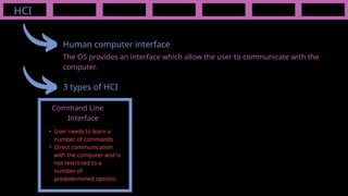 HCI
Human computer interface
The OS provides an interface which allow the user to communicate with the
computer.
3 types of HCI
Command Line
Interface
• User needs to learn a
number of commands
• Direct communication
with the computer and is
not restricted to a
number of
predetermined options
 