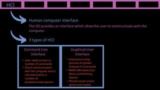 HCI
Human computer interface
The OS provides an interface which allow the user to communicate with the
computer.
3 types of HCI
Command Line
Interface
Graphical User
Interface
• User needs to learn a
number of commands
• Direct communication
with the computer and is
not restricted to a
number of
predetermined options
• Interaction using
pictures of symbol
(instead of command)
• WIMP (Windows Icon
Menu and Pointing
Device)
• Phones touch screen
(pinch and rotate)
 