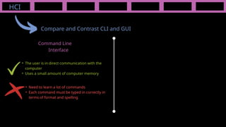 HCI
Compare and Contrast CLI and GUI
Command Line
Interface
• Need to learn a lot of commands
• Each command must be typed in correctly in
terms of format and spelling
• The user is in direct communication with the
computer
• Uses a small amount of computer memory
 