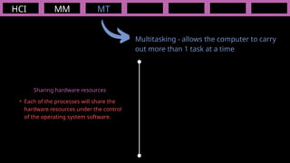 HCI MM
Multitasking - allows the computer to carry
out more than 1 task at a time
MT
• Each of the processes will share the
hardware resources under the control
of the operating system software.
Sharing hardware resources
 