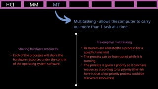 HCI MM
Multitasking - allows the computer to carry
out more than 1 task at a time
MT
• Each of the processes will share the
hardware resources under the control
of the operating system software.
• Resources are allocated to a process for a
specific time limit
• The process can be interrupted while it is
running
• The process is given a priority so it can have
resources according to its priority (the risk
here is that a low priority process could be
starved of resources)
Sharing hardware resources
Pre-emptive multitasking
 