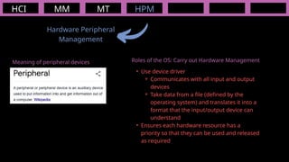 HCI MM
Hardware Peripheral
Management
MT HPM
Meaning of peripheral devices Roles of the OS: Carry out Hardware Management
• Use device driver
⚬ Communicates with all input and output
devices
⚬ Take data from a file (defined by the
operating system) and translates it into a
format that the input/output device can
understand
• Ensures each hardware resource has a
priority so that they can be used and released
as required
 