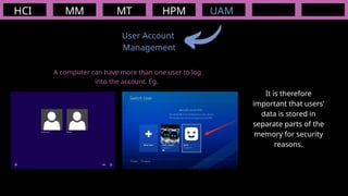 HCI MM
User Account
Management
MT HPM UAM
A computer can have more than one user to log
into the account. Eg.
It is therefore
important that users’
data is stored in
separate parts of the
memory for security
reasons.
 