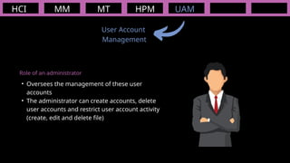 HCI MM
User Account
Management
MT HPM UAM
Role of an administrator
• Oversees the management of these user
accounts
• The administrator can create accounts, delete
user accounts and restrict user account activity
(create, edit and delete file)
 