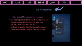 HCI MM
File management
MT HPM UAM FM
Main tasks of file management include:
• file naming conventions which can be used i.e.
filename.docx (where the extension can
be .bat, .htm, .dbf, .txt, .xls, etc.)
• performing specific tasks (for example, create,
open, close, delete, rename, copy, and move)
 