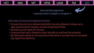 HCI MM
Security Management
- covered more in depth in chapter 5
MT HPM UAM FM
Main tasks of security management include:
• Ensures that anti virus software (and other security software) is always up to
date, preserving the integrity, security and privacy of data
• Maintains access rights for all users
• Communicates with a firewall to check all traffic to and from the computer
• By offering the ability for the recovery of data when it has been lost or corrupted
(eg. Apple Time Machine)
SEC
 