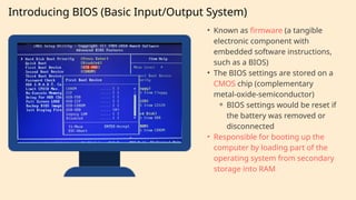 Introducing BIOS (Basic Input/Output System)
• Known as firmware (a tangible
electronic component with
embedded software instructions,
such as a BIOS)
• The BIOS settings are stored on a
CMOS chip (complementary
metal-oxide-semiconductor)
⚬ BIOS settings would be reset if
the battery was removed or
disconnected
• Responsible for booting up the
computer by loading part of the
operating system from secondary
storage into RAM
 