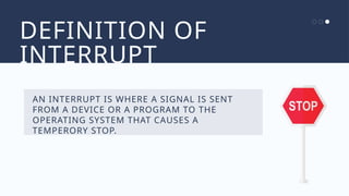 DEFINITION OF
INTERRUPT
AN INTERRUPT IS WHERE A SIGNAL IS SENT
FROM A DEVICE OR A PROGRAM TO THE
OPERATING SYSTEM THAT CAUSES A
TEMPERORY STOP.
 