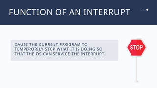 FUNCTION OF AN INTERRUPT
CAUSE THE CURRENT PROGRAM TO
TEMPERORILY STOP WHAT IT IS DOING SO
THAT THE OS CAN SERVICE THE INTERRUPT
 