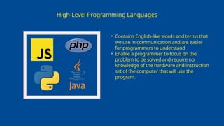 High-Level Programming Languages
• Contains English-like words and terms that
we use in communication and are easier
for programmers to understand
• Enable a programmer to focus on the
problem to be solved and require no
knowledge of the hardware and instruction
set of the computer that will use the
program.
 