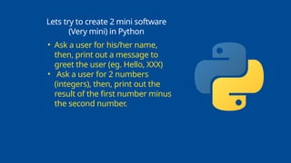 Lets try to create 2 mini software
(Very mini) in Python
• Ask a user for his/her name,
then, print out a message to
greet the user (eg. Hello, XXX)
• Ask a user for 2 numbers
(integers), then, print out the
result of the first number minus
the second number.
 