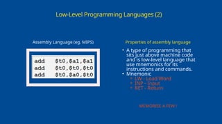 Low-Level Programming Languages (2)
Assembly Language (eg. MIPS)
• A type of programming that
sits just above machine code
and is low-level language that
use mnemonics for its
instructions and commands.
• Mnemonic
⚬ LW - Load Word
⚬ INP - Input
⚬ RET - Return
Properties of assembly language
MEMORISE A FEW !
 