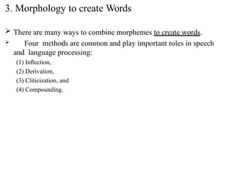  There are many ways to combine morphemes to create words.
 Four methods are common and play important roles in speech
and language processing:
(1) Inﬂection,
(2) Derivation,
(3) Cliticization, and
(4) Compounding.
3. Morphology to create Words
 