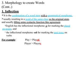1. Inﬂection
It is the combination of a word stem with a grammatical morpheme,
usually resulting in a word of the same class as the original stem,
and usually ﬁlling some syntactic function like agreement.
-English has the inﬂectional morpheme -s for marking the plural
on nouns, and
- the inﬂectional morpheme -ed for marking the past tense on
verbs
For example: Play > Played
Player > Players
3. Morphology to create Words
(Cont..)
 