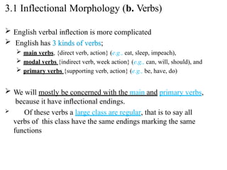  English verbal inﬂection is more complicated
 English has 3 kinds of verbs;
 main verbs, {direct verb, action} (e.g., eat, sleep, impeach),
 modal verbs {indirect verb, week action} (e.g., can, will, should), and
 primary verbs {supporting verb, action} (e.g., be, have, do)
 We will mostly be concerned with the main and primary verbs,
because it have inﬂectional endings.
 Of these verbs a large class are regular, that is to say all
verbs of this class have the same endings marking the same
functions
3.1 Inflectional Morphology (b. Verbs)
 