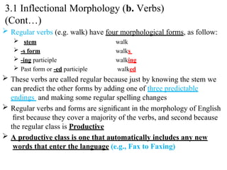  Regular verbs (e.g. walk) have four morphological forms, as follow:
 stem
 -s form
 -ing participle
 Past form or -ed participle
walk
walks
walking
walked
 These verbs are called regular because just by knowing the stem we
can predict the other forms by adding one of three predictable
endings and making some regular spelling changes
 Regular verbs and forms are signiﬁcant in the morphology of English
ﬁrst because they cover a majority of the verbs, and second because
the regular class is Productive
 A productive class is one that automatically includes any new
words that enter the language (e.g., Fax to Faxing)
3.1 Inflectional Morphology (b. Verbs)
(Cont…)
 
