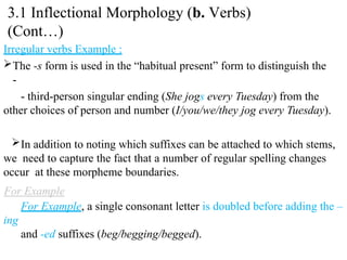 Irregular verbs Example :
The -s form is used in the “habitual present” form to distinguish the
-
- third-person singular ending (She jogs every Tuesday) from the
other choices of person and number (I/you/we/they jog every Tuesday).
In addition to noting which suffixes can be attached to which stems,
we need to capture the fact that a number of regular spelling changes
occur at these morpheme boundaries.
For Example, a single consonant letter is doubled before adding the –
ing
and -ed suffixes (beg/begging/begged).
3.1 Inflectional Morphology (b. Verbs)
(Cont…)
 