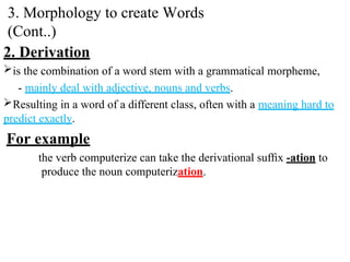 2. Derivation
is the combination of a word stem with a grammatical morpheme,
- mainly deal with adjective, nouns and verbs.
Resulting in a word of a different class, often with a meaning hard to
predict exactly.
For example
the verb computerize can take the derivational sufﬁx -ation to
produce the noun computerization.
3. Morphology to create Words
(Cont..)
 