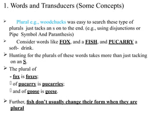  Plural e.g., woodchucks was easy to search these type of
plurals just tacks an s on to the end. (e.g., using disjunctions or
Pipe Symbol And Paranthesis)
 Consider words like FOX, and a FISH, and PUCARRY a
soft- drink.
 Hunting for the plurals of these words takes more than just tacking
on an S.
 The plural of
- fox is foxes;
- of pucarry is pucarries;
- and of goose is geese.
 Further, ﬁsh don’t usually change their form when they are
plural
1. Words and Transducers (Some Concepts)
 