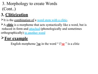 3. Cliticization
It is the combination of a word stem with a clitic.
A clitic is a morpheme that acts syntactically like a word, but is
reduced in form and attached (phonologically and sometimes
orthographically) to another word
For example
English morpheme ’ve in the word “ I’ve ” is a clitic
3. Morphology to create Words
(Cont..)
 