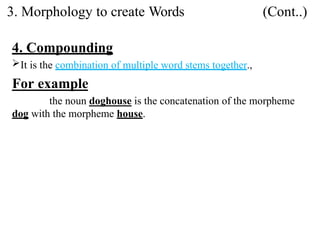 4. Compounding
It is the combination of multiple word stems together.,
For example
the noun doghouse is the concatenation of the morpheme
dog with the morpheme house.
3. Morphology to create Words (Cont..)
 