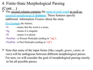  The second column contains the stem of each word as well as
assorted morphological features. These features specify
additional information Feature about the stem.
For Example the feature;
+N
+Sg
+Pl
: means that the word is a noun;
: means it is singular,
: means it is plural.
+PresPart : is Present Participle (ending in “ing”)
+PastPart : is Past Participle (ending in “ed”)
 Note that some of the input forms (like caught, goose, canto, or
vino) will be ambiguous between different morphological parses.
For now, we will consider the goal of morphological parsing merely
to list all possible parses.
4. Finite-State Morphological Parsing
(Cont…)
 