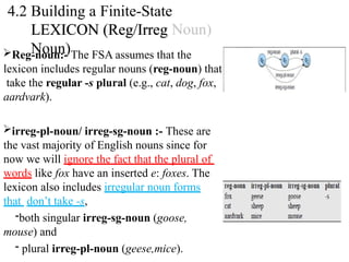 Reg-noun:- The FSA assumes that the
lexicon includes regular nouns (reg-noun) that
take the regular -s plural (e.g., cat, dog, fox,
aardvark).
irreg-pl-noun/ irreg-sg-noun :- These are
the vast majority of English nouns since for
now we will ignore the fact that the plural of
words like fox have an inserted e: foxes. The
lexicon also includes irregular noun forms
that don’t take -s,
-both singular irreg-sg-noun (goose,
mouse) and
- plural irreg-pl-noun (geese,mice).
4.2 Building a Finite-State
LEXICON (Reg/Irreg
Noun)
 