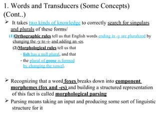  It takes two kinds of knowledge to correctly search for singulars
and plurals of these forms/
(1)Orthographic rules tell us that English words ending in -y are pluralized by
changing the -y to -i- and adding an -es.
(2)Morphological rules tell us that
- ﬁsh has a null plural, and that
- the plural of goose is formed
by changing the vowel.
 Recognizing that a word foxes breaks down into component
morphemes (fox and -es) and building a structured representation
of this fact is called morphological parsing
 Parsing means taking an input and producing some sort of linguistic
structure for it
1. Words and Transducers (Some Concepts)
(Cont..)
 