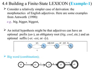  Consider a relatively simpler case of derivation: the
morphotactics of English adjectives. Here are some examples
from Antworth (1990):
e.g., big, bigger, biggest,
 An initial hypothesis might be that adjectives can have an
optional prefix (un-), an obligatory root (big, cool, etc.) and an
optional suffix (-er, -est, or -ly).
 Big word (combination);
4.4 Building a Finite-State LEXICON (Example-1)
 