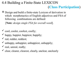  Design and build a finite-state Lexicon of derivation in
which morphotactics of English adjectives and FSA of
following combinations are defined:
[Note: design single FSA for overall word].
 cool, cooler, coolest, coolly;
 happy, happier, happiest, happily;
 red, redder, reddest;
 unhappy, unhappier, unhappiest, unhappily;
 real, unreal, really;
 clear, clearer, clearest, clearly, unclear, unclearly
4.4 Building a Finite-State LEXICON
(Class Participation)
 