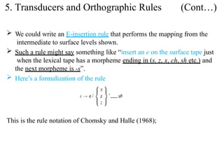  We could write an E-insertion rule that performs the mapping from the
intermediate to surface levels shown.
 Such a rule might say something like “insert an e on the surface tape just
when the lexical tape has a morpheme ending in (s, z, x, ch, sh etc.) and
the next morpheme is -s”.
 Here’s a formalization of the rule
This is the rule notation of Chomsky and Halle (1968);
5. Transducers and Orthographic Rules (Cont…)
 
