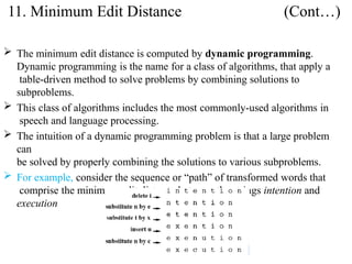  The minimum edit distance is computed by dynamic programming.
Dynamic programming is the name for a class of algorithms, that apply a
table-driven method to solve problems by combining solutions to
subproblems.
 This class of algorithms includes the most commonly-used algorithms in
speech and language processing.
 The intuition of a dynamic programming problem is that a large problem
can
be solved by properly combining the solutions to various subproblems.
 For example, consider the sequence or “path” of transformed words that
comprise the minimum edit distance between the strings intention and
execution
11. Minimum Edit Distance (Cont…)
 