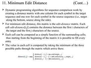  Dynamic programming algorithms for sequence comparison work by
creating a distance matrix with one column for each symbol in the target
sequence and one row for each symbol in the source sequence (i.e., target
along the bottom, source along the side).
 For minimum edit distance, this matrix is the edit-distance matrix. Each
cell edit-distance[i,j] contains the distance between the first i characters of
the target and the first j characters of the source.
 Each cell can be computed as a simple function of the surrounding cells;
thus starting from the beginning of the matrix it is possible to fill every
entry.
 The value in each cell is computed by taking the minimum of the three
possible paths through the matrix which arrive there.
11. Minimum Edit Distance (Cont…)
 