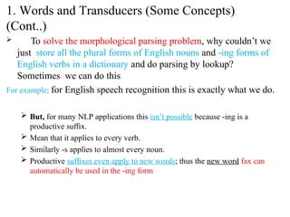  To solve the morphological parsing problem, why couldn’t we
just store all the plural forms of English nouns and -ing forms of
English verbs in a dictionary and do parsing by lookup?
Sometimes we can do this
For example; for English speech recognition this is exactly what we do.
 But, for many NLP applications this isn’t possible because -ing is a
productive sufﬁx.
 Mean that it applies to every verb.
 Similarly -s applies to almost every noun.
 Productive sufﬁxes even apply to new words; thus the new word fax can
automatically be used in the -ing form
1. Words and Transducers (Some Concepts)
(Cont..)
 