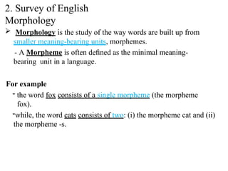  Morphology is the study of the way words are built up from
smaller meaning-bearing units, morphemes.
- A Morpheme is often deﬁned as the minimal meaning-
bearing unit in a language.
For example
- the word fox consists of a single morpheme (the morpheme
fox).
-while, the word cats consists of two: (i) the morpheme cat and (ii)
the morpheme -s.
2. Survey of English
Morphology
 