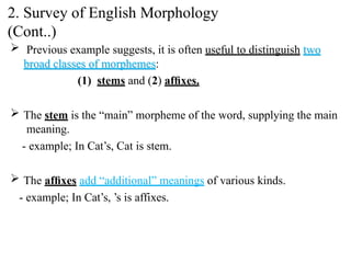  Previous example suggests, it is often useful to distinguish two
broad classes of morphemes:
(1) stems and (2) afﬁxes.
 The stem is the “main” morpheme of the word, supplying the main
meaning.
- example; In Cat’s, Cat is stem.
 The afﬁxes add “additional” meanings of various kinds.
- example; In Cat’s, ’s is affixes.
2. Survey of English Morphology
(Cont..)
 
