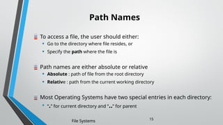 Path Names
To access a file, the user should either:
• Go to the directory where file resides, or
• Specify the path where the file is
Path names are either absolute or relative
• Absolute : path of file from the root directory
• Relative : path from the current working directory
Most Operating Systems have two special entries in each directory:
• “.” for current directory and “..” for parent
File Systems 15
 