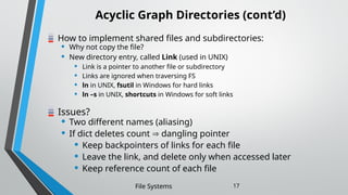 Acyclic Graph Directories (cont’d)
How to implement shared files and subdirectories:
• Why not copy the file?
• New directory entry, called Link (used in UNIX)
• Link is a pointer to another file or subdirectory
• Links are ignored when traversing FS
• ln in UNIX, fsutil in Windows for hard links
• ln –s in UNIX, shortcuts in Windows for soft links
Issues?
• Two different names (aliasing)
• If dict deletes count  dangling pointer
• Keep backpointers of links for each file
• Leave the link, and delete only when accessed later
• Keep reference count of each file
File Systems 17
 