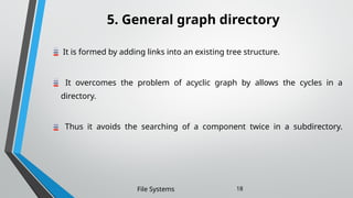 5. General graph directory
It is formed by adding links into an existing tree structure.
It overcomes the problem of acyclic graph by allows the cycles in a
directory.
Thus it avoids the searching of a component twice in a subdirectory.
File Systems 18
 