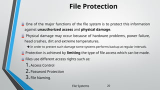 File Protection
One of the major functions of the file system is to protect this information
against unauthorized access and physical damage.
Physical damage may occur because of hardware problems, power failure,
head crashes, dirt and extreme temperatures.
 In order to prevent such damage some systems performs backup at regular intervals.
Protection is achieved by limiting the type of file access which can be made.
Files use different access rights such as:
1.Access Control
2.Password Protection
3.File Naming.
File Systems 20
 