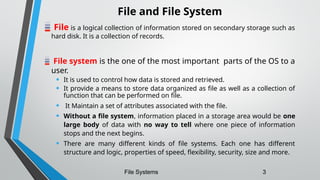 File and File System
File is a logical collection of information stored on secondary storage such as
hard disk. It is a collection of records.
File system is the one of the most important parts of the OS to a
user.
• It is used to control how data is stored and retrieved.
• It provide a means to store data organized as file as well as a collection of
function that can be performed on file.
• It Maintain a set of attributes associated with the file.
• Without a file system, information placed in a storage area would be one
large body of data with no way to tell where one piece of information
stops and the next begins.
• There are many different kinds of file systems. Each one has different
structure and logic, properties of speed, flexibility, security, size and more.
File Systems 3
 