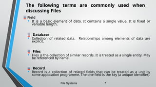 Field
• It is a basic element of data. It contains a single value. It is fixed or
variable length.
Database
• Collection of related data. Relationships among elements of data are
explicit.
Files
• Files is the collection of similar records. It is treated as a single entity. May
be referenced by name.
Record
• Record is a collection of related fields that can be treated as a unit by
some application programme. The one field is the key (a unique identifier).
File Systems 7
The following terms are commonly used when
discussing Files
 