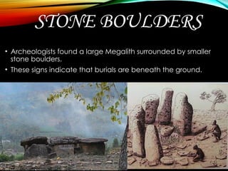 STONE BOULDERS
• Archeologists found a large Megalith surrounded by smaller
stone boulders.
• These signs indicate that burials are beneath the ground.
 