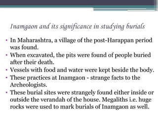 Inamgaon and its significance in studying burials
• In Maharashtra, a village of the post-Harappan period
was found.
• When excavated, the pits were found of people buried
after their death.
• Vessels with food and water were kept beside the body.
• These practices at Inamgaon - strange facts to the
Archeologists.
• These burial sites were strangely found either inside or
outside the verandah of the house. Megaliths i.e. huge
rocks were used to mark burials of Inamgaon as well.
 
