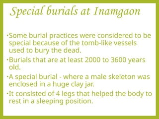 Special burials at Inamgaon
•Some burial practices were considered to be
special because of the tomb-like vessels
used to bury the dead.
•Burials that are at least 2000 to 3600 years
old.
•A special burial - where a male skeleton was
enclosed in a huge clay jar.
•It consisted of 4 legs that helped the body to
rest in a sleeping position.
 
