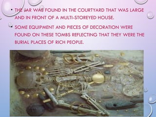 • THE JAR WAS FOUND IN THE COURTYARD THAT WAS LARGE
AND IN FRONT OF A MULTI-STOREYED HOUSE.
• SOME EQUIPMENT AND PIECES OF DECORATION WERE
FOUND ON THESE TOMBS REFLECTING THAT THEY WERE THE
BURIAL PLACES OF RICH PEOPLE.
 