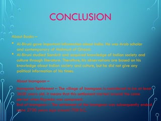 CONCLUSION
About Books –
 AI-Biruni gave important information about India. He was Arab scholar
and contemporary of Mahmud of Ghazni.
 AI-Biruni studied Sanskrit and acquired knowledge of Indian society and
culture through literature. Therefore, his observations are based on his
knowledge about Indian society and culture, but he did not give any
political information of his times.
About Inamgoan –
Inamgaon Settlement – The village of Inamgaon is considered to be at least
3600 years old. It means that this settlement started around the same
period when Rigveda was composed.
End of Inamgaon – The settlement of the Inamgaon was subsequently ended
some 2700 years ago around 700 B.C.
 