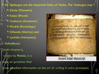 • Six Vedangas are the important limbs of Vedas. The Vedangas are −
• Siksha (Phonetics)
• Kalpa (Rituals)
• Vyakarna (Grammar)
• Nirukta (Etymology)
• Chhanda (Metrics) and
• Jyotisha (Astronomy).
• Ashtadhyayi
(eight chapters),
written by Panini, is a
book on grammar that
gives excellent information on the art of writing in sutra (precepts).
 