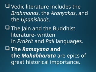  Vedic literature includes the
Brahmanas, the Aranyakas, and
the Upanishads.
 The Jain and the Buddhist
literature- written
in Prakrit and Pali languages.
 The Ramayana and
the Mahabharata are epics of
great historical importance.
 